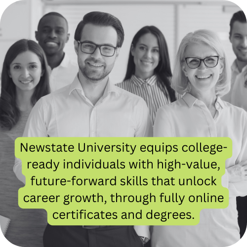 Newstate University mission: Newstate University equips college-ready individuals with high-value, future-forward skills that unlock career growth, through fully online certificates and degrees.